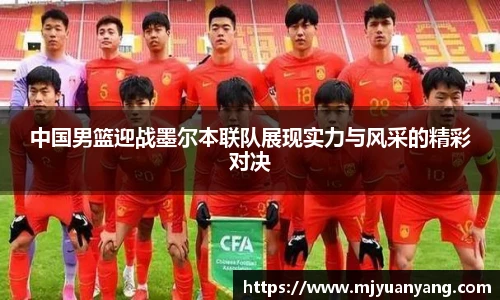 中国男篮迎战墨尔本联队展现实力与风采的精彩对决