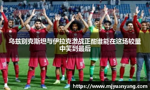 乌兹别克斯坦与伊拉克激战正酣谁能在这场较量中笑到最后